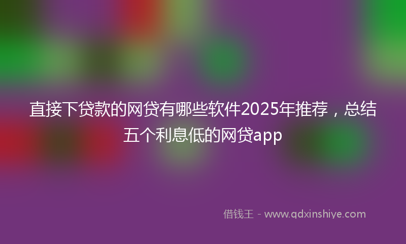直接下贷款的网贷有哪些软件2025年推荐，总结五个利息低的网贷app