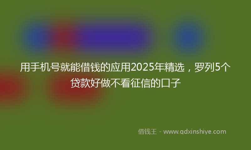 用手机号就能借钱的应用2025年精选，罗列5个贷款好做不看征信的口子
