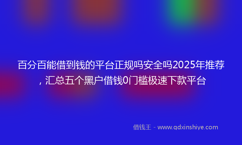 百分百能借到钱的平台正规吗安全吗2025年推荐，汇总五个黑户借钱0门槛极速下款平台
