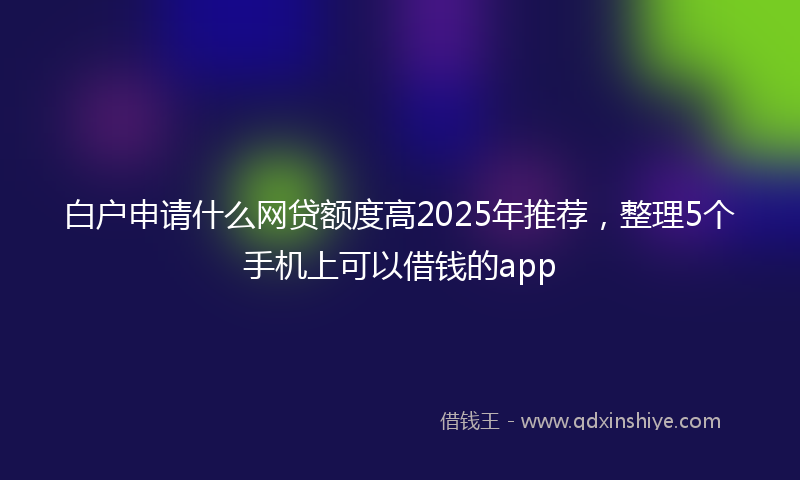 白户申请什么网贷额度高2025年推荐，整理5个手机上可以借钱的app