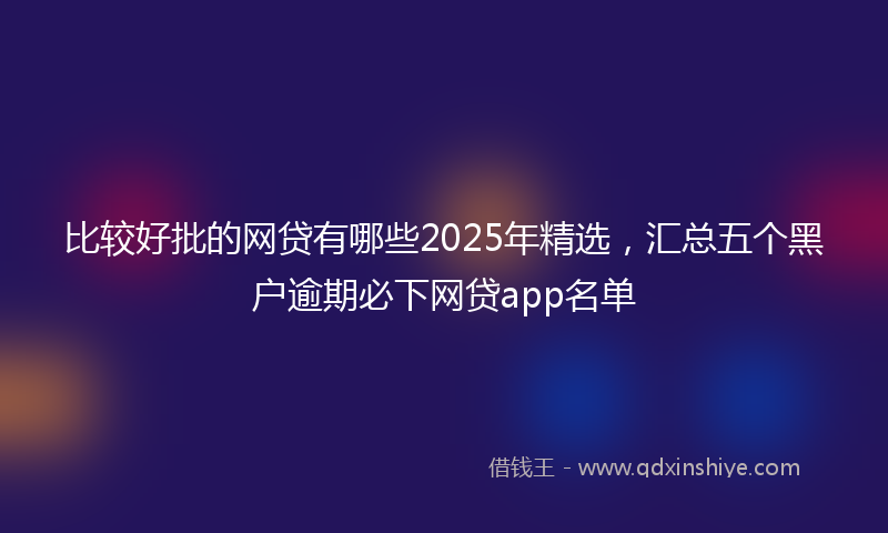 比较好批的网贷有哪些2025年精选，汇总五个黑户逾期必下网贷app名单