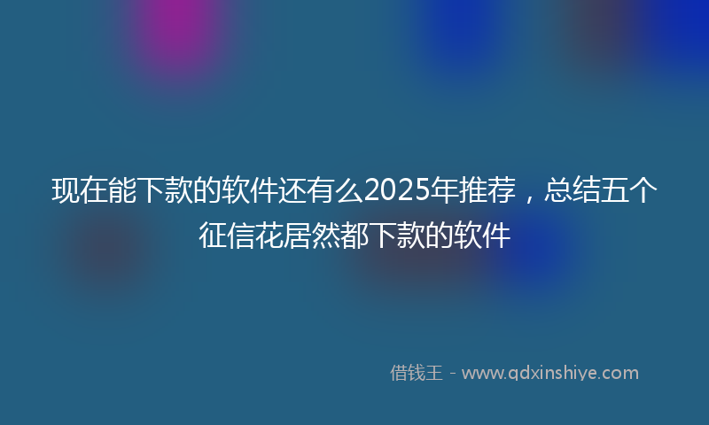 现在能下款的软件还有么2025年推荐，总结五个征信花居然都下款的软件