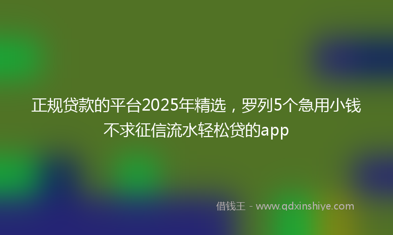 正规贷款的平台2025年精选，罗列5个急用小钱不求征信流水轻松贷的app
