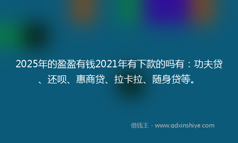 2025年的盈盈有钱2021年有下款的吗有：功夫贷、还呗、惠商贷、拉卡拉、随身贷等。