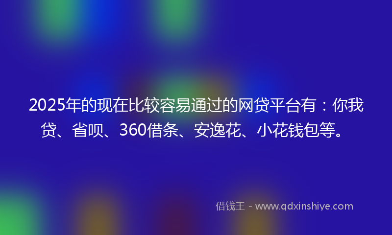 2025年的现在比较容易通过的网贷平台有：你我贷、省呗、360借条、安逸花、小花钱包等。
