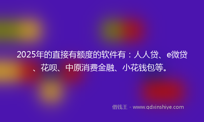 2025年的直接有额度的软件有：人人贷、e微贷、花呗、中原消费金融、小花钱包等。