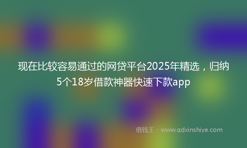 现在比较容易通过的网贷平台2025年精选，归纳5个18岁借款神器快速下款app
