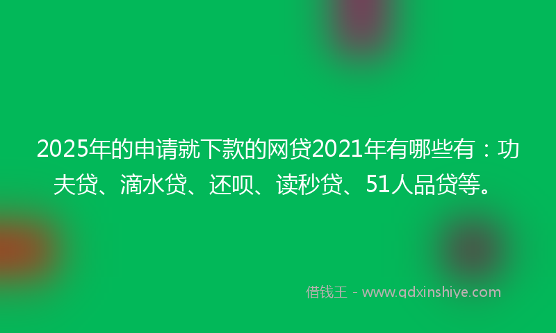 2025年的申请就下款的网贷2021年有哪些有：功夫贷、滴水贷、还呗、读秒贷、51人品贷等。