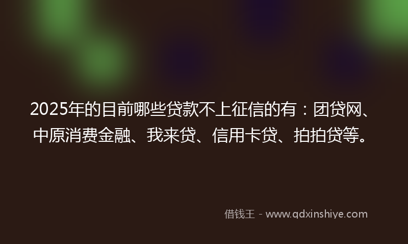 2025年的目前哪些贷款不上征信的有：团贷网、中原消费金融、我来贷、信用卡贷、拍拍贷等。