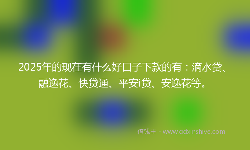 2025年的现在有什么好口子下款的有：滴水贷、融逸花、快贷通、平安i贷、安逸花等。