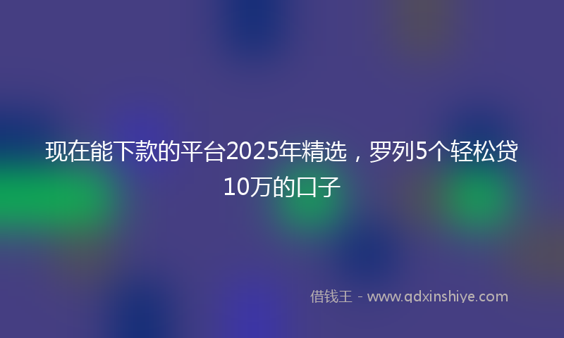 现在能下款的平台2025年精选，罗列5个轻松贷10万的口子
