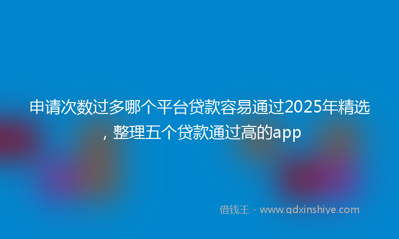 申请次数过多哪个平台贷款容易通过2025年精选，整理五个贷款通过高的app