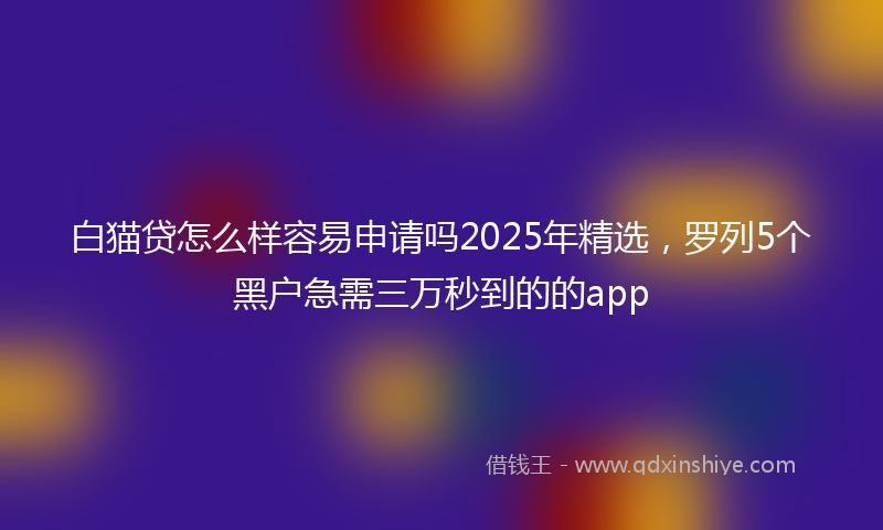 白猫贷怎么样容易申请吗2025年精选，罗列5个黑户急需三万秒到的的app