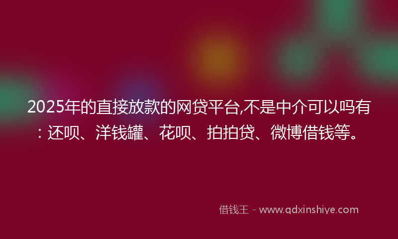 2025年的直接放款的网贷平台,不是中介可以吗有：还呗、洋钱罐、花呗、拍拍贷、微博借钱等。