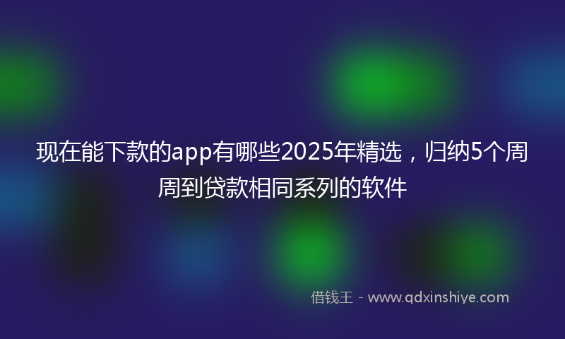现在能下款的app有哪些2025年精选，归纳5个周周到贷款相同系列的软件