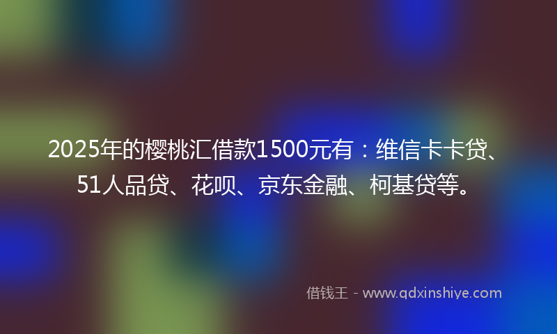 2025年的樱桃汇借款1500元有：维信卡卡贷、51人品贷、花呗、京东金融、柯基贷等。