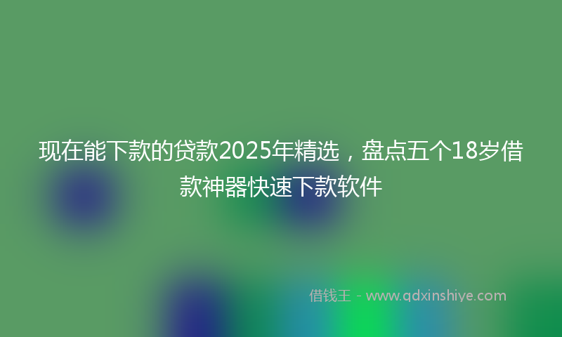 现在能下款的贷款2025年精选，盘点五个18岁借款神器快速下款软件