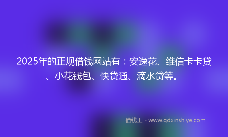 2025年的正规借钱网站有：安逸花、维信卡卡贷、小花钱包、快贷通、滴水贷等。