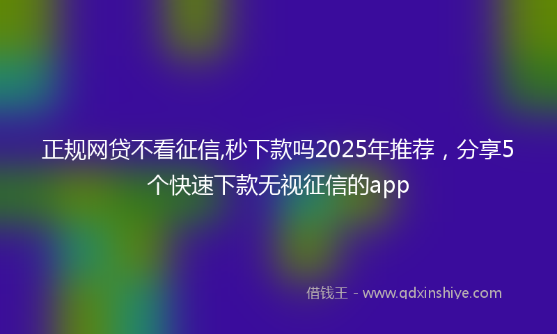 正规网贷不看征信,秒下款吗2025年推荐，分享5个快速下款无视征信的app