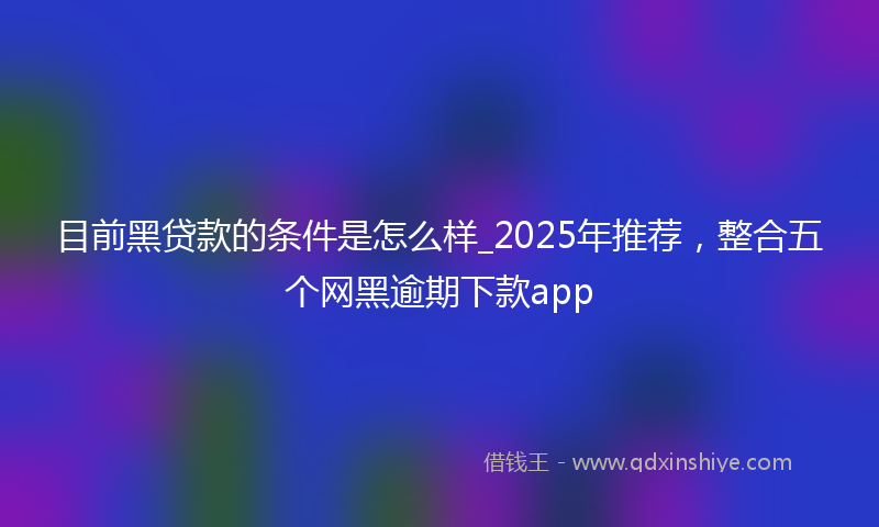 目前黑贷款的条件是怎么样_2025年推荐，整合五个网黑逾期下款app