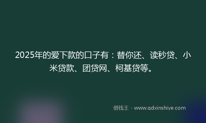 2025年的爱下款的口子有：替你还、读秒贷、小米贷款、团贷网、柯基贷等。
