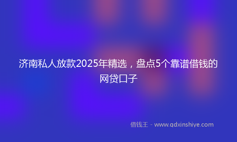 济南私人放款2025年精选，盘点5个靠谱借钱的网贷口子