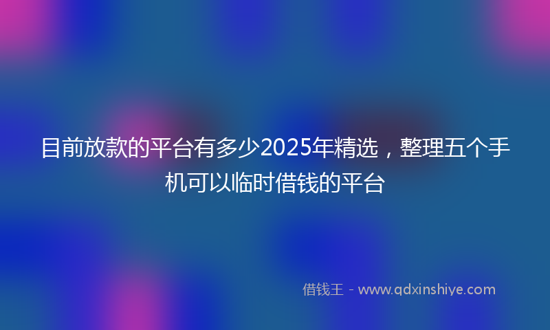 目前放款的平台有多少2025年精选，整理五个手机可以临时借钱的平台
