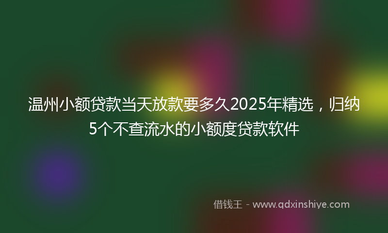 温州小额贷款当天放款要多久2025年精选，归纳5个不查流水的小额度贷款软件