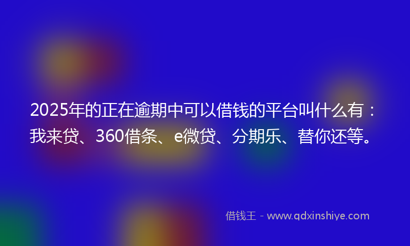 2025年的正在逾期中可以借钱的平台叫什么有：我来贷、360借条、e微贷、分期乐、替你还等。
