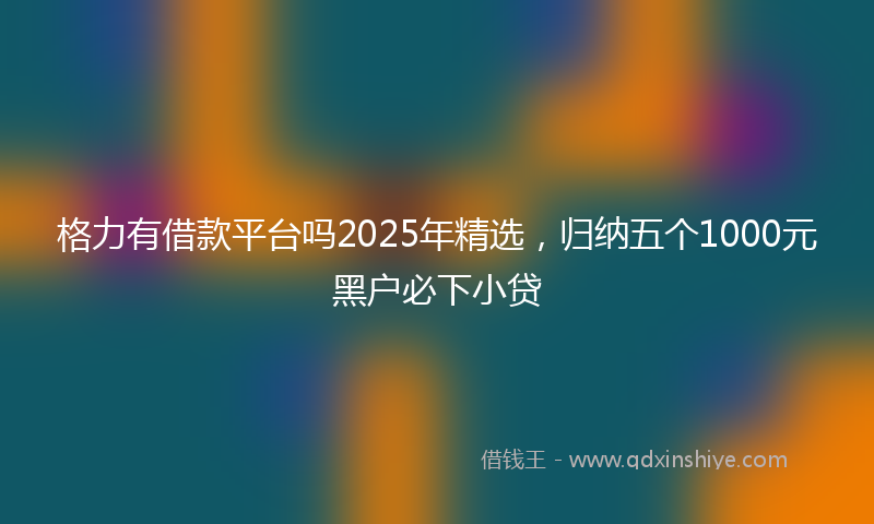 格力有借款平台吗2025年精选，归纳五个1000元黑户必下小贷