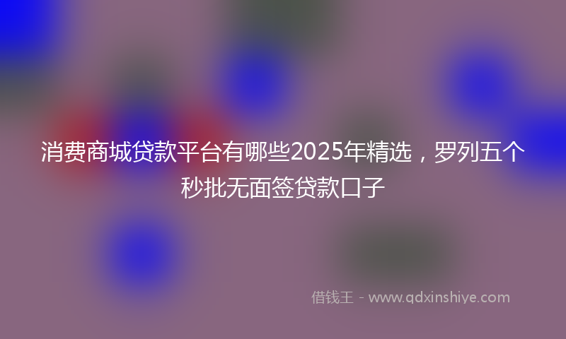 消费商城贷款平台有哪些2025年精选，罗列五个秒批无面签贷款口子