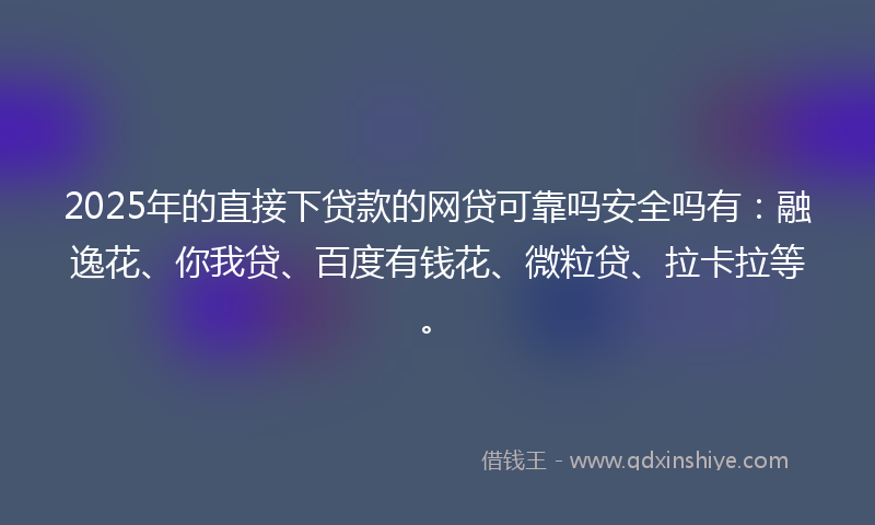 2025年的直接下贷款的网贷可靠吗安全吗有：融逸花、你我贷、百度有钱花、微粒贷、拉卡拉等。