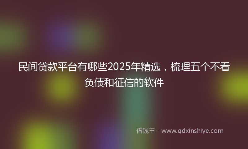 民间贷款平台有哪些2025年精选，梳理五个不看负债和征信的软件