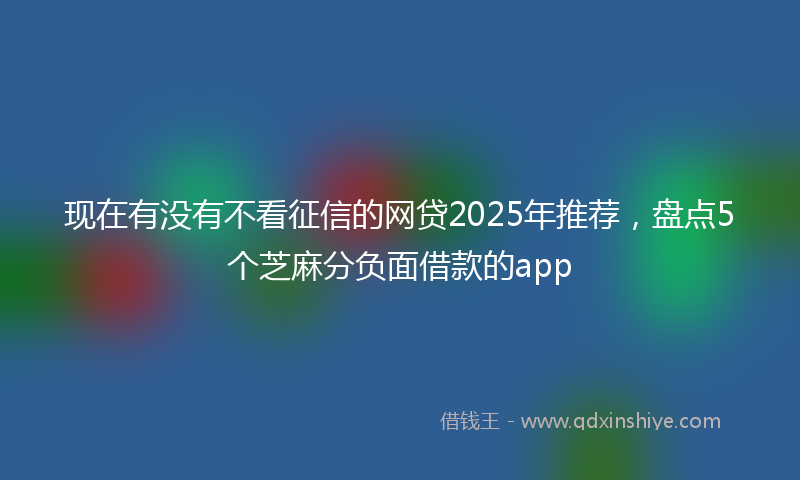 现在有没有不看征信的网贷2025年推荐，盘点5个芝麻分负面借款的app