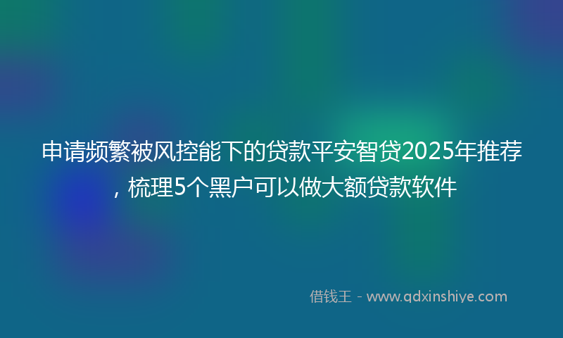 申请频繁被风控能下的贷款平安智贷2025年推荐，梳理5个黑户可以做大额贷款软件