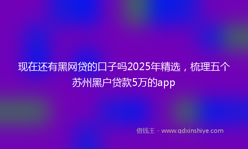 现在还有黑网贷的口子吗2025年精选，梳理五个苏州黑户贷款5万的app