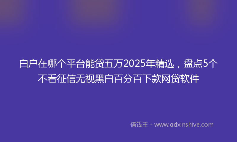 白户在哪个平台能贷五万2025年精选，盘点5个不看征信无视黑白百分百下款网贷软件