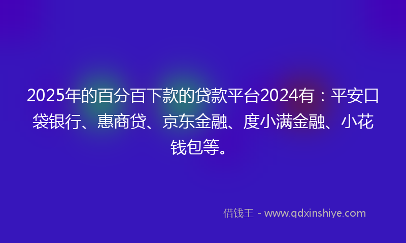2025年的百分百下款的贷款平台2024有：平安口袋银行、惠商贷、京东金融、度小满金融、小花钱包等。