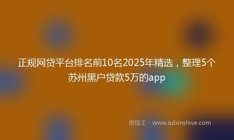 正规网贷平台排名前10名2025年精选,整理5个苏州黑户贷款5万的app