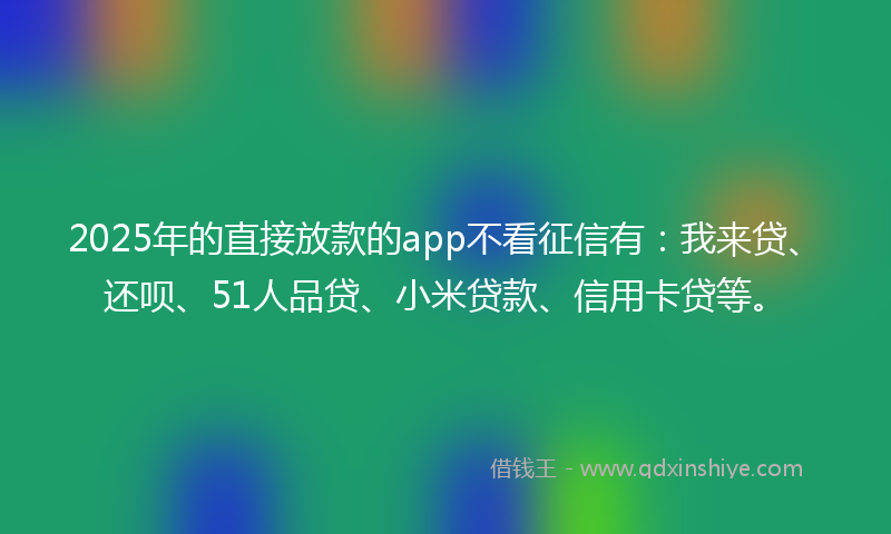 2025年的直接放款的app不看征信有：我来贷、还呗、51人品贷、小米贷款、信用卡贷等。