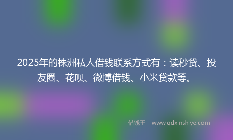 2025年的株洲私人借钱联系方式有：读秒贷、投友圈、花呗、微博借钱、小米贷款等。