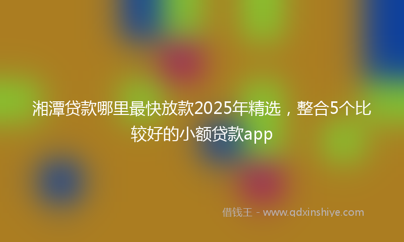 湘潭贷款哪里最快放款2025年精选，整合5个比较好的小额贷款app