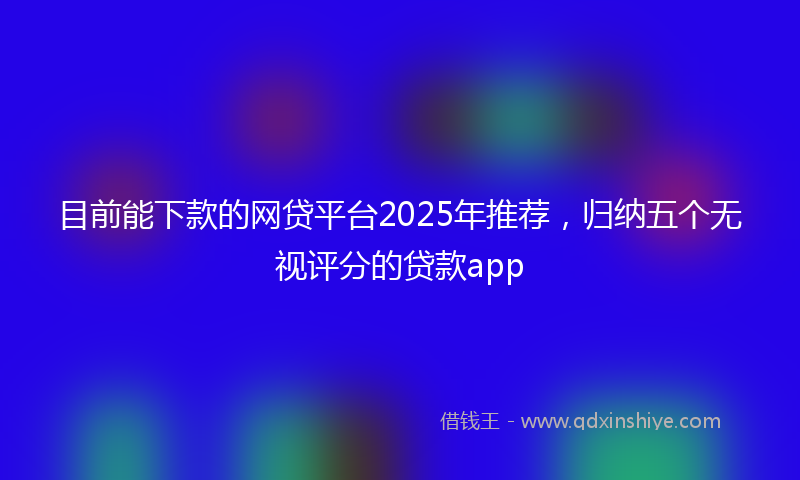 目前能下款的网贷平台2025年推荐，归纳五个无视评分的贷款app