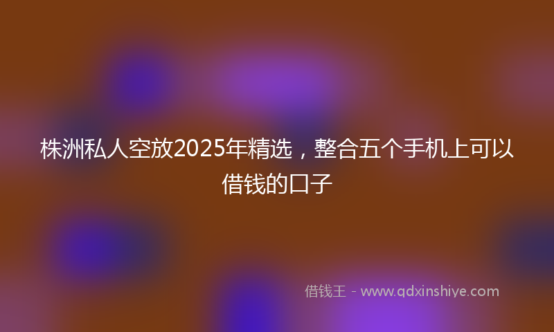 株洲私人空放2025年精选，整合五个手机上可以借钱的口子