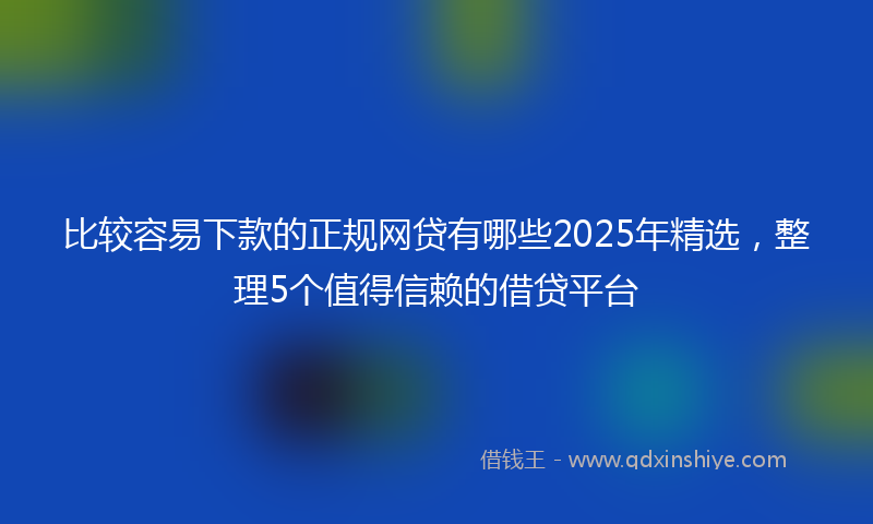 比较容易下款的正规网贷有哪些2025年精选，整理5个值得信赖的借贷平台