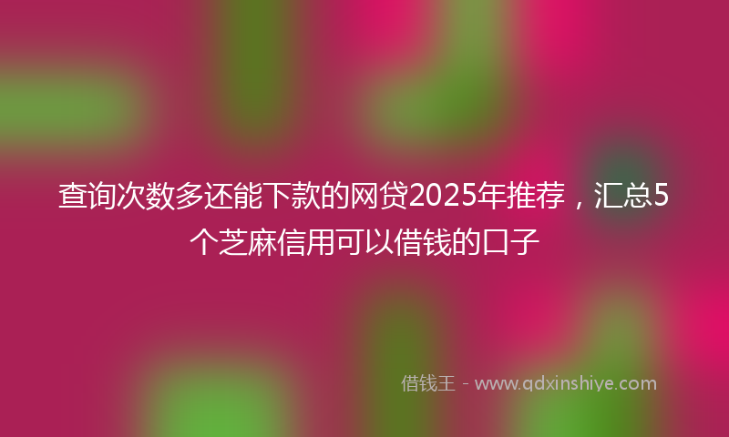 查询次数多还能下款的网贷2025年推荐，汇总5个芝麻信用可以借钱的口子