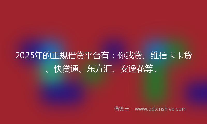 2025年的正规借贷平台有：你我贷、维信卡卡贷、快贷通、东方汇、安逸花等。
