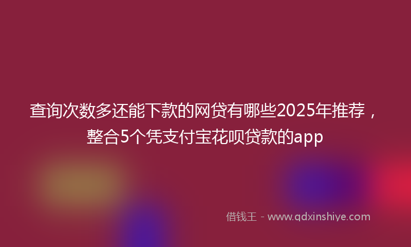 查询次数多还能下款的网贷有哪些2025年推荐，整合5个凭支付宝花呗贷款的app