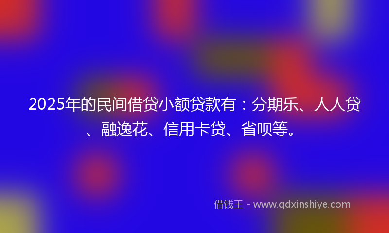 2025年的民间借贷小额贷款有：分期乐、人人贷、融逸花、信用卡贷、省呗等。