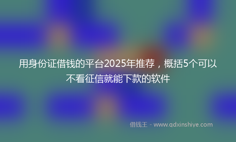 用身份证借钱的平台2025年推荐，概括5个可以不看征信就能下款的软件